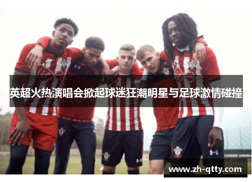 英超火热演唱会掀起球迷狂潮明星与足球激情碰撞 英超火热演唱会掀起球迷狂潮明星与足球激情碰撞