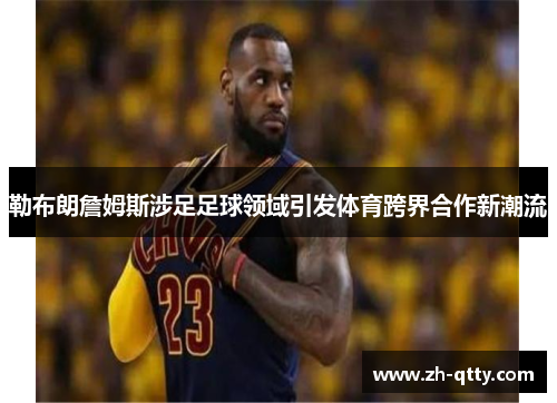 勒布朗詹姆斯涉足足球领域引发体育跨界合作新潮流 勒布朗詹姆斯涉足足球领域引发体育跨界合作新潮流
